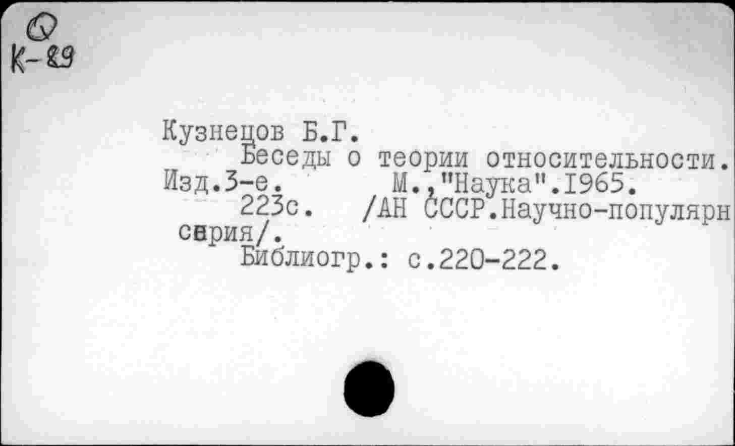 ﻿Кузнецов Б.Г.
Беседы о теории относительности. Изд.3-е.	М. .’’Наука”. 1965.
223с. /АН СССР.Научно-популярн серия/.
Библиогр.: с.220-222.